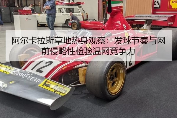 阿尔卡拉斯草地热身观察：发球节奏与网前侵略性检验温网竞争力